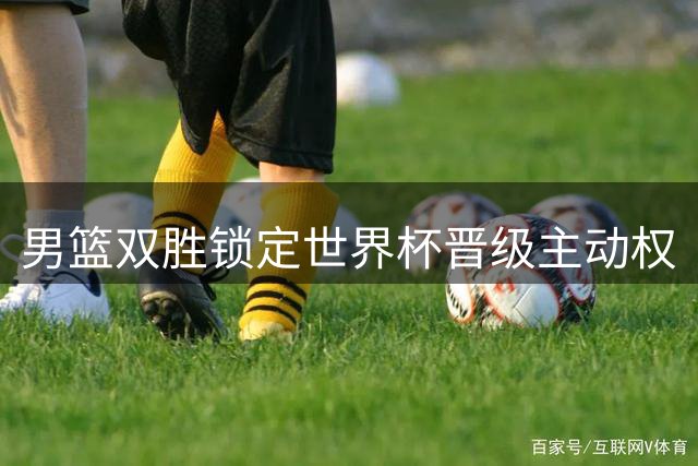 男篮双胜锁定世界杯晋级主动权